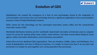 Evolution of GDS
Globalization has created the emergence of a host of new technologies aimed at the integration of
communication and services One such technology that has a significant application in the accommodation
business is that of Global Distribution Systems
Other names for this technology are the automated reservation system (ARS) and the computerized
reservation system (CRS).
Worldwide Distribution Systems are the 'worldwide modernized reservation orchestrate used as a singular
reason for access for sparing airline seats, hotels, rental vehicles, and other travel-related things by travel
agents, online reservation destinations, and tremendous associations.
Today there are four significant GDS organizations. They are Amadeus, Galileo, Sabre, and Worldspan. As a
result of globalization and how it influences business, it is simpler to travel now than it at any point was
previously. It is simpler to work together over a long separation than previously.
 