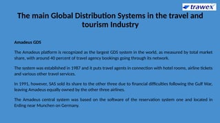 The main Global Distribution Systems in the travel and
tourism Industry
Amadeus GDS
The Amadeus platform is recognized as the largest GDS system in the world, as measured by total market
share, with around 40 percent of travel agency bookings going through its network.
The system was established in 1987 and it puts travel agents in connection with hotel rooms, airline tickets
and various other travel services.
In 1991, however, SAS sold its share to the other three due to financial difficulties following the Gulf War,
leaving Amadeus equally owned by the other three airlines.
The Amadeus central system was based on the software of the reservation system one and located in
Erding near Munchen on Germany.
 