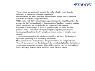 •These systems are additionally useful to the traffic office by giving them the
technology to improve their business productivity.
•Businesses find this a very beneficial service because it helps them to give their
customer a much better and quicker service.
•Additionally, with the Computer Technology sorting out the timetables, and on the
grounds that the Computer has all of the organizations' databases connected together,
there is significantly less possibility for any blunder with the planning.
•One of the extra advantages of the GDS system is that it can locate the least
expensive costs. This is a very strong advantage to using the system, because
businesses can have lower fees by using these systems instead of using the older
methods.
•Less time went through on the telephone with offices will imply that less time is
squandered, permitting more noteworthy profitability.
•Also, customers save money because the system will find the best-priced deals.
•This will likewise empower the challenge in the aircrafts in light of the fact that those
organizations with more extravagant tickets will see that they are not getting clients.
So they will bring down their cost and this is useful for the economy.
 