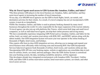 Why do Travel Agents need access to GDS Systems like Amadeus, Galileo, and Sabre?
•The three primary GDS players in the travel business are Amadeus, Sabre, and Galileo, and they
assist travel agents in increasing the number of travel transactions.
•Every day, over 600,000 travel agencies use the GDS to book flights, hotels, car rentals, and
destination activities for their clients. As a result, if a travel company has not yet incorporated a GDS
system, it must do so immediately.
•GDSs like Amadeus, Galileo, and Sabre is used as primary booking channels by many travel
businesses throughout the world. It is also responsible for the major expansion of the tourism industry.
•A travel agency can also join up with platforms like Trawex, which assist both large and small travel
companies, as well as individual travel agents, develop their online presence and saving money.
•We have considerable experience integrating GDS Portal such as Amadeus, Galileo, and Sabre for the
airline, hotel, car rental, and vacation reservations with B2B, B2C, and B2B2C options along with the
admin module. Our GDS Integration System will assist your tour operator in the online booking of
thousands of flights, hotel rooms, and holidays.
•Our experts offer best-in-class GDS integration services, allowing you to manage and expand your
travel business more efficiently while lowering costs and increasing ROI. Our GDS Incorporated
Services help travel agencies book thousands of airlines, hotel rooms, and vacations online per day.
•Incorporating GDS API into your booking engine, website or application can consolidate data in real-
time for airlines, hotels, car rental, and tour packages. Once the GDS Airline System is centralized
into your booking system, the data, including availability and price, will be organized.
•Our developers already have integrated several projects with Amadeus GDS, Travelport / Galileo
GDS, and Sabre GDS in airline reservation systems, hotel reservation systems, car rentals, and other
travel sector services.
 