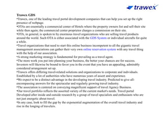 Trawex GDS
•Trawex, one of the leading travel portal development companies that can help you set up the right
presence of webpage.
•OTAs are essentially a commercial center of Hotels where the property owners list and sell their site
while then again; the commercial center proprietor charges a commission on their site.
•OTA, in general, is spoken to by enormous travel organizations who are selling travel products
around the world. Such OTA is either associated with the GDS System or individual aircrafts for quite
a while.
•Travel organizations that need to start this online business incompetent to all the gigantic travel
management associations can gather their very own online reservation system with any travel thing
with the help of our association.
•A strong marketing strategy is fundamental for prevailing as a travel agent.
•The more work you put into planning your business, the better your chances are for success.
Investors will likewise be bound to favor you in the event that you have an appealing, admirably
considered arrangement set up.
•Trawex offers differing travel-related solutions and organizations to corporate and individuals.
Established by a lot of authorities who have numerous years of assort and experience.
•We expect to be a distinct advantage in the developing travel industry. Predicted to give all-
encompassing answers for the spectacular and regularly growing travel industry.
•The association is centered on conveying magnificent support of travel Agency Business.
•Our travel portfolio reflects the assorted variety of the current market's needs. Travel portal
Developed after inside and outside research by a group of travel specialists and enthusiasts who are
not just energetic about travel.
•In any case, look to fill the gap by the exponential augmentation of the overall travel industry and
rise in the longing of travelers.
 