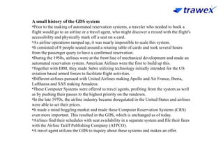A small history of the GDS system
•Prior to the making of automated reservation systems, a traveler who needed to book a
flight would go to an airline or a travel agent, who might discover a record with the flight's
accessibility and physically mark off a seat on a card.
•As airline operations ramped up, it was nearly impossible to scale this system.
•It consisted of 8 people seated around a rotating table of cards and took several hours
from the passenger query to have a confirmed reservation.
•During the 1950s, airlines were at the front line of mechanical development and made an
automated reservation system. American Airlines were the first to build up this.
•Together with IBM, they made Sabre utilizing technology initially intended for the US
aviation based armed forces to facilitate flight activities.
•Different airlines pursued with United Airlines making Apollo and Air France, Iberia,
Lufthansa and SAS making Amadeus.
•These Computer Systems were offered to travel agents, profiting from the system as well
as by pushing their passes to the highest priority on the rundown.
•In the late 1970s, the airline industry became deregulated in the United States and airlines
were able to set their prices.
•It made a mind boggling market and made these Computer Reservation Systems (CRS)
even more important. This resulted in the GDS, which is unchanged as of today.
•Airlines find their schedules with seat availability in a separate system and file their fares
with the Airline Tariff Publishing Company (ATPCO).
•A travel agent utilizes the GDS to inquiry about these systems and makes an offer.
 