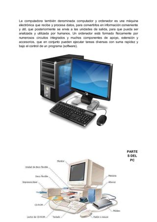 La computadora también denominada computador y ordenador es una máquina
electrónica que recibe y procesa datos, para convertirlos en información conveniente
y útil, que posteriormente se envía a las unidades de salida, para que pueda ser
analizada y utilizada por humanos. Un ordenador está formado físicamente por
numerosos circuitos integrados y muchos componentes de apoyo, extensión y
accesorios, que en conjunto pueden ejecutar tareas diversas con suma rapidez y
bajo el control de un programa (software).
PARTE
S DEL
PC
 