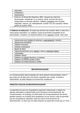 ● Intérpretes
● Enlazadores
● Depuradores
● Entornos de Desarrollo Integrados (IDE): Agrupan las anteriores
herramientas, usualmente en un entorno visual, de forma tal que el
programador no necesite introducir múltiples comandos para compilar,
interpretar, depurar, etc. Habitualmente cuentan con una avanzada interfaz
gráfica de usuario (GUI).
3. Software de aplicación: Es aquel que permite a los usuarios llevar a cabo una o
varias tareas específicas, en cualquier campo de actividad susceptible de ser
automatizado o asistido, con especial énfasis en los negocios. Incluye entre otros:
● Aplicaciones para Control de sistemas y automatización industrial
● Aplicaciones ofimáticas
● Software educativo
● Software empresarial
● Bases de datos
● Telecomunicaciones (p.ej. internet y toda su estructura lógica)
● Videojuegos
● Software médico
● Software de Cálculo Numérico y simbólico.
● Software de Diseño Asistido (CAD)
● Software de Control Numérico (CAM)
MICROPROCESADOR
Un microprocesador está compuesto por varios bloques interconectados entre sí
pero cada uno de ellos tiene una función específica que cumplir, al diseño e
interconexión de estos bloques se le denomina Arquitectura.
ARQUITECTURA DE UN MICROPROCESADOR
La velocidad a la que una computadora pueda leer instrucciones y realizar los
cálculos pertinentes es determinada por la frecuencia de funcionamiento del
microprocesador, sin embargo, los fabricantes de microprocesadores han tenido
grandes avances en el diseño de la arquitectura de sus micros y esto ha permitido
que las computadoras dependen cada vez menos de la frecuencia de
funcionamiento, es decir que con estos avances se puede dar el caso que un micro
 