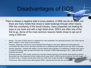 Disadvantages of GDS
There is always a negative side to every positive. A GDS can be an asset, but
there are many hotels that chose to seek bookings through other means.
With the uncertainty of the travel industry, many properties are looking for
ways to cut costs and with a high ticket price, GDS’s are often one of the
first to go. Some of the most common reasons hotels chose to opt out of
using a GDS are:
• Money - The price of GDS’s alone is a deterrent for many properties. As a growing business, your funds may be
better invested in other areas of your property.
• Priorities - Retaining customers is more important than bringing in new ones. Making sure that guests are
comfortable with clean rooms, abundant amenities and a welcoming staff should be your first order of business.
• Industry stagnation - Despite their ability to connect agents with properties, it is ineffective if neither party uses it.
A HotelHub bookings report showed that there was no growth in GDS hotel bookings in 2011, while non-GDS
bookings saw growth.
• Declining audience - GDS mostly catches the corporate traveler segment, but business travel growth is slowing.
Businesses use travel agencies to book hotels and air travel, which a GDS is good at catching. But after tough
economic times, a company would rather solicit one hotel chain to gain leverage in negotiating lower rates.
• Controversy- Many airlines have rallied against GDS’s, claiming that the fees are unreasonable.
 