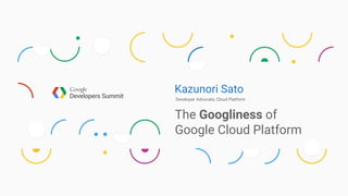 Kazunori Sato
Developer Advocate, Cloud Platform
The Googliness of
Google Cloud Platform
 