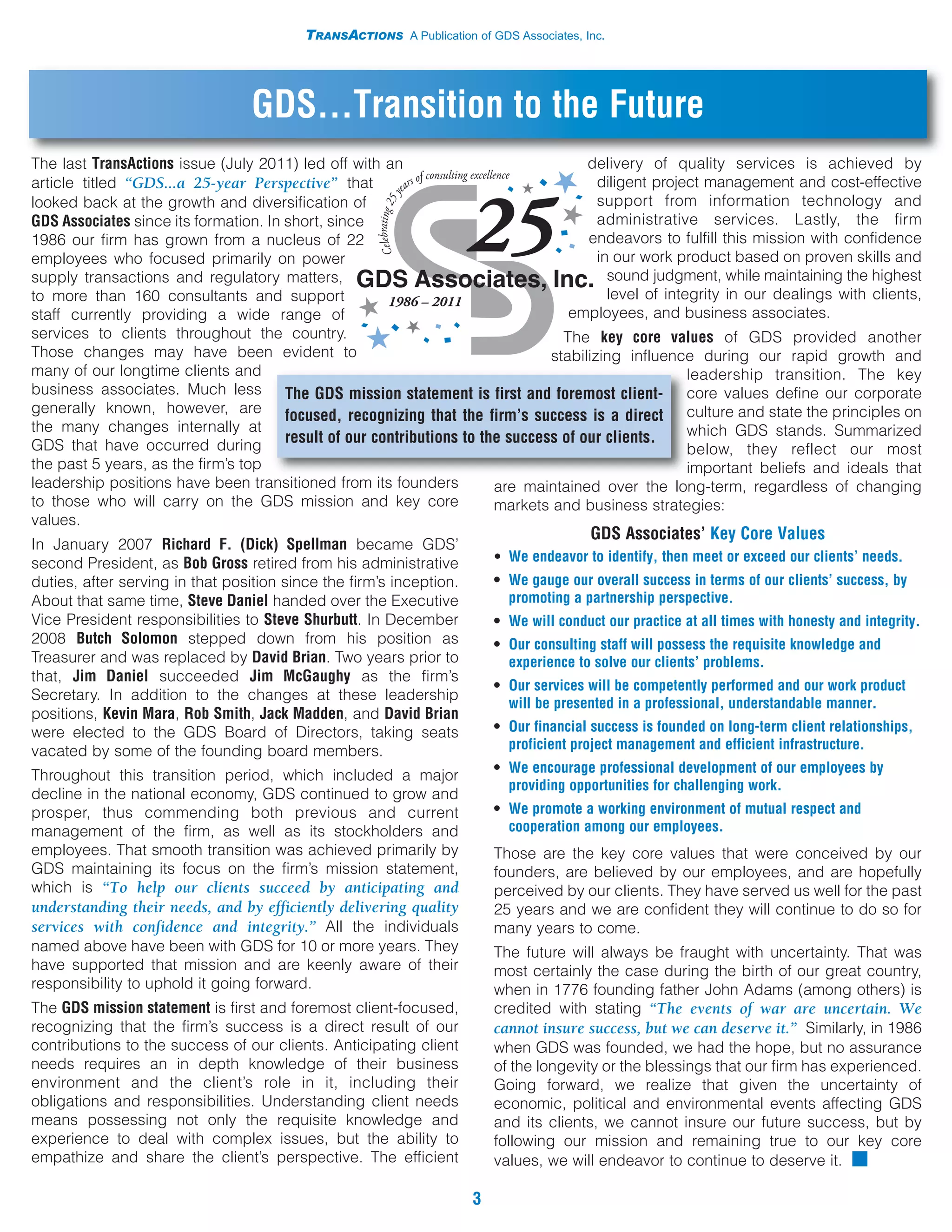 TRANSACTIONS A Publication of GDS Associates, Inc.




                                  GDS...Transition to the Future
The last TransActions issue (July 2011) led off with an                               delivery of quality services is achieved by
article titled “GDS...a 25-year Perspective” that                                       diligent project management and cost-effective
looked back at the growth and diversification of                                        support from information technology and
GDS Associates since its formation. In short, since                                     administrative services. Lastly, the firm
1986 our firm has grown from a nucleus of 22                                          endeavors to fulfill this mission with confidence
employees who focused primarily on power                                                in our work product based on proven skills and
supply transactions and regulatory matters,                                               sound judgment, while maintaining the highest
to more than 160 consultants and support                                                  level of integrity in our dealings with clients,
staff currently providing a wide range of                                          employees, and business associates.
services to clients throughout the country.                                       The key core values of GDS provided another
Those changes may have been evident to                                          stabilizing influence during our rapid growth and
many of our longtime clients and                                                                       leadership transition. The key
business associates. Much less         The GDS mission statement is first and foremost client- core values define our corporate
generally known, however, are          focused, recognizing that the firm’s success is a direct culture and state the principles on
the many changes internally at                                                                         which GDS stands. Summarized
GDS that have occurred during
                                       result of our contributions to the success of our clients.
                                                                                                       below, they reflect our most
the past 5 years, as the firm’s top                                                                    important beliefs and ideals that
leadership positions have been transitioned from its founders           are maintained over the long-term, regardless of changing
to those who will carry on the GDS mission and key core                 markets and business strategies:
values.
                                                                                         GDS Associates’ Key Core Values
In January 2007 Richard F. (Dick) Spellman became GDS’
second President, as Bob Gross retired from his administrative           • We endeavor to identify, then meet or exceed our clients’ needs.
duties, after serving in that position since the firm’s inception.       • We gauge our overall success in terms of our clients’ success, by
About that same time, Steve Daniel handed over the Executive               promoting a partnership perspective.
Vice President responsibilities to Steve Shurbutt. In December           • We will conduct our practice at all times with honesty and integrity.
2008 Butch Solomon stepped down from his position as                     • Our consulting staff will possess the requisite knowledge and
Treasurer and was replaced by David Brian. Two years prior to              experience to solve our clients’ problems.
that, Jim Daniel succeeded Jim McGaughy as the firm’s
                                                                         • Our services will be competently performed and our work product
Secretary. In addition to the changes at these leadership
                                                                           will be presented in a professional, understandable manner.
positions, Kevin Mara, Rob Smith, Jack Madden, and David Brian
were elected to the GDS Board of Directors, taking seats                 • Our financial success is founded on long-term client relationships,
vacated by some of the founding board members.                             proficient project management and efficient infrastructure.
                                                                         • We encourage professional development of our employees by
Throughout this transition period, which included a major
                                                                           providing opportunities for challenging work.
decline in the national economy, GDS continued to grow and
prosper, thus commending both previous and current                       • We promote a working environment of mutual respect and
management of the firm, as well as its stockholders and                    cooperation among our employees.
employees. That smooth transition was achieved primarily by              Those are the key core values that were conceived by our
GDS maintaining its focus on the firm’s mission statement,               founders, are believed by our employees, and are hopefully
which is “To help our clients succeed by anticipating and                perceived by our clients. They have served us well for the past
understanding their needs, and by efficiently delivering quality         25 years and we are confident they will continue to do so for
services with confidence and integrity.” All the individuals             many years to come.
named above have been with GDS for 10 or more years. They                The future will always be fraught with uncertainty. That was
have supported that mission and are keenly aware of their                most certainly the case during the birth of our great country,
responsibility to uphold it going forward.                               when in 1776 founding father John Adams (among others) is
The GDS mission statement is first and foremost client-focused,          credited with stating “The events of war are uncertain. We
recognizing that the firm’s success is a direct result of our            cannot insure success, but we can deserve it.” Similarly, in 1986
contributions to the success of our clients. Anticipating client         when GDS was founded, we had the hope, but no assurance
needs requires an in depth knowledge of their business                   of the longevity or the blessings that our firm has experienced.
environment and the client’s role in it, including their                 Going forward, we realize that given the uncertainty of
obligations and responsibilities. Understanding client needs             economic, political and environmental events affecting GDS
means possessing not only the requisite knowledge and                    and its clients, we cannot insure our future success, but by
experience to deal with complex issues, but the ability to               following our mission and remaining true to our key core
empathize and share the client’s perspective. The efficient              values, we will endeavor to continue to deserve it. I

                                                                     3
 