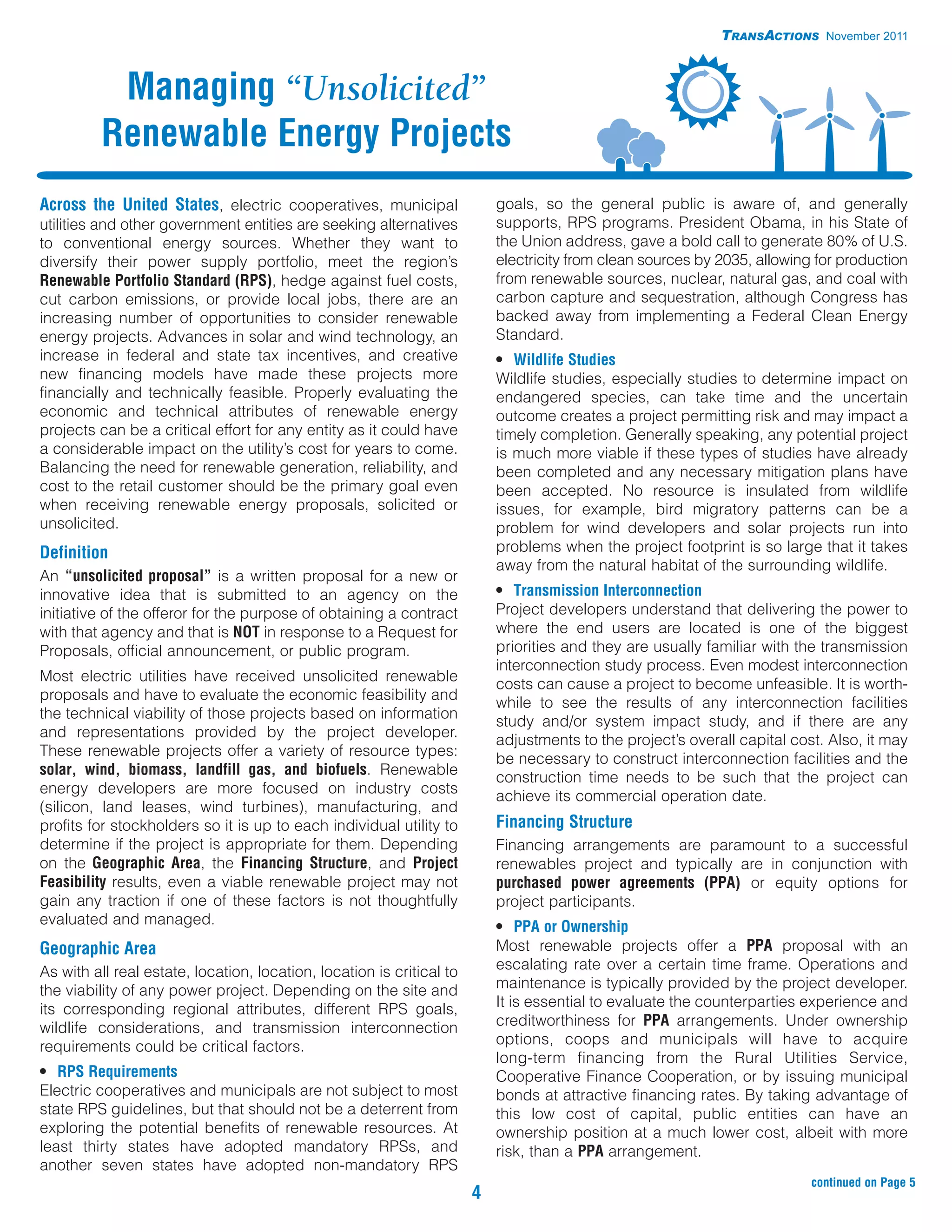 TRANSACTIONS November 2011



           Managing “Unsolicited”
          Renewable Energy Projects
Across the United States, electric cooperatives, municipal                 goals, so the general public is aware of, and generally
utilities and other government entities are seeking alternatives           supports, RPS programs. President Obama, in his State of
to conventional energy sources. Whether they want to                       the Union address, gave a bold call to generate 80% of U.S.
diversify their power supply portfolio, meet the region’s                  electricity from clean sources by 2035, allowing for production
Renewable Portfolio Standard (RPS), hedge against fuel costs,              from renewable sources, nuclear, natural gas, and coal with
cut carbon emissions, or provide local jobs, there are an                  carbon capture and sequestration, although Congress has
increasing number of opportunities to consider renewable                   backed away from implementing a Federal Clean Energy
energy projects. Advances in solar and wind technology, an                 Standard.
increase in federal and state tax incentives, and creative                 • Wildlife Studies
new financing models have made these projects more                         Wildlife studies, especially studies to determine impact on
financially and technically feasible. Properly evaluating the              endangered species, can take time and the uncertain
economic and technical attributes of renewable energy                      outcome creates a project permitting risk and may impact a
projects can be a critical effort for any entity as it could have          timely completion. Generally speaking, any potential project
a considerable impact on the utility’s cost for years to come.             is much more viable if these types of studies have already
Balancing the need for renewable generation, reliability, and              been completed and any necessary mitigation plans have
cost to the retail customer should be the primary goal even                been accepted. No resource is insulated from wildlife
when receiving renewable energy proposals, solicited or                    issues, for example, bird migratory patterns can be a
unsolicited.                                                               problem for wind developers and solar projects run into
Definition                                                                 problems when the project footprint is so large that it takes
                                                                           away from the natural habitat of the surrounding wildlife.
An “unsolicited proposal” is a written proposal for a new or
innovative idea that is submitted to an agency on the                      • Transmission Interconnection
initiative of the offeror for the purpose of obtaining a contract          Project developers understand that delivering the power to
with that agency and that is NOT in response to a Request for              where the end users are located is one of the biggest
Proposals, official announcement, or public program.                       priorities and they are usually familiar with the transmission
                                                                           interconnection study process. Even modest interconnection
Most electric utilities have received unsolicited renewable
                                                                           costs can cause a project to become unfeasible. It is worth-
proposals and have to evaluate the economic feasibility and
                                                                           while to see the results of any interconnection facilities
the technical viability of those projects based on information
                                                                           study and/or system impact study, and if there are any
and representations provided by the project developer.
                                                                           adjustments to the project’s overall capital cost. Also, it may
These renewable projects offer a variety of resource types:
                                                                           be necessary to construct interconnection facilities and the
solar, wind, biomass, landfill gas, and biofuels. Renewable                construction time needs to be such that the project can
energy developers are more focused on industry costs                       achieve its commercial operation date.
(silicon, land leases, wind turbines), manufacturing, and
profits for stockholders so it is up to each individual utility to         Financing Structure
determine if the project is appropriate for them. Depending                Financing arrangements are paramount to a successful
on the Geographic Area, the Financing Structure, and Project               renewables project and typically are in conjunction with
Feasibility results, even a viable renewable project may not               purchased power agreements (PPA) or equity options for
gain any traction if one of these factors is not thoughtfully              project participants.
evaluated and managed.                                                     • PPA or Ownership
Geographic Area                                                            Most renewable projects offer a PPA proposal with an
As with all real estate, location, location, location is critical to       escalating rate over a certain time frame. Operations and
the viability of any power project. Depending on the site and              maintenance is typically provided by the project developer.
its corresponding regional attributes, different RPS goals,                It is essential to evaluate the counterparties experience and
wildlife considerations, and transmission interconnection                  creditworthiness for PPA arrangements. Under ownership
requirements could be critical factors.                                    options, coops and municipals will have to acquire
                                                                           long-term financing from the Rural Utilities Service,
• RPS Requirements                                                         Cooperative Finance Cooperation, or by issuing municipal
Electric cooperatives and municipals are not subject to most               bonds at attractive financing rates. By taking advantage of
state RPS guidelines, but that should not be a deterrent from              this low cost of capital, public entities can have an
exploring the potential benefits of renewable resources. At                ownership position at a much lower cost, albeit with more
least thirty states have adopted mandatory RPSs, and                       risk, than a PPA arrangement.
another seven states have adopted non-mandatory RPS
                                                                                                                           continued on Page 5
                                                                       4
 