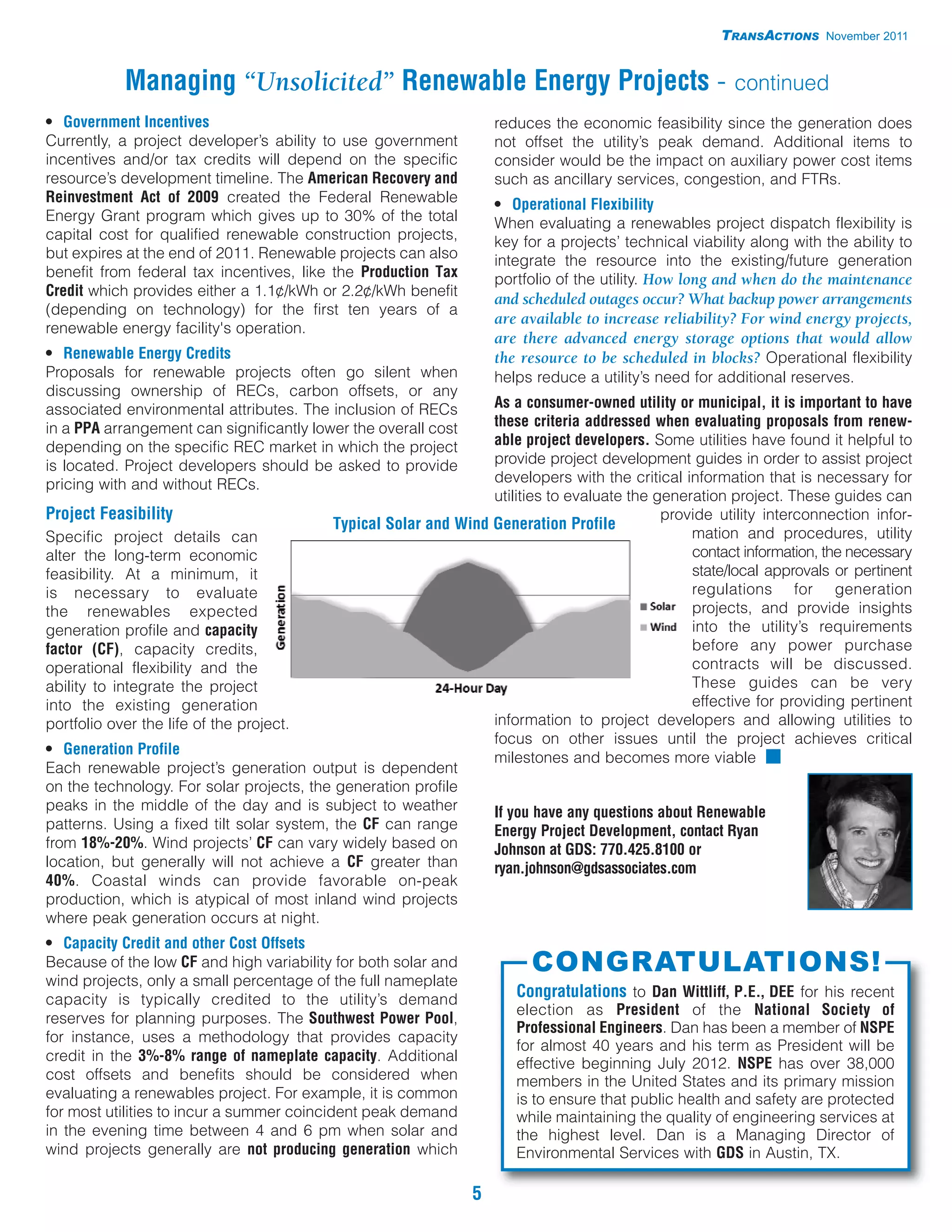 TRANSACTIONS November 2011


           Managing “Unsolicited” Renewable Energy Projects - continued
• Government Incentives                                             reduces the economic feasibility since the generation does
Currently, a project developer’s ability to use government          not offset the utility’s peak demand. Additional items to
incentives and/or tax credits will depend on the specific           consider would be the impact on auxiliary power cost items
resource’s development timeline. The American Recovery and          such as ancillary services, congestion, and FTRs.
Reinvestment Act of 2009 created the Federal Renewable              • Operational Flexibility
Energy Grant program which gives up to 30% of the total             When evaluating a renewables project dispatch flexibility is
capital cost for qualified renewable construction projects,         key for a projects’ technical viability along with the ability to
but expires at the end of 2011. Renewable projects can also         integrate the resource into the existing/future generation
benefit from federal tax incentives, like the Production Tax        portfolio of the utility. How long and when do the maintenance
Credit which provides either a 1.1¢/kWh or 2.2¢/kWh benefit
                                                                    and scheduled outages occur? What backup power arrangements
(depending on technology) for the first ten years of a
                                                                    are available to increase reliability? For wind energy projects,
renewable energy facility's operation.
                                                                    are there advanced energy storage options that would allow
• Renewable Energy Credits                                          the resource to be scheduled in blocks? Operational flexibility
Proposals for renewable projects often go silent when               helps reduce a utility’s need for additional reserves.
discussing ownership of RECs, carbon offsets, or any
associated environmental attributes. The inclusion of RECs        As a consumer-owned utility or municipal, it is important to have
in a PPA arrangement can significantly lower the overall cost     these criteria addressed when evaluating proposals from renew-
depending on the specific REC market in which the project         able project developers. Some utilities have found it helpful to
is located. Project developers should be asked to provide         provide project development guides in order to assist project
pricing with and without RECs.                                    developers with the critical information that is necessary for
                                                                  utilities to evaluate the generation project. These guides can
Project Feasibility                                                                          provide utility interconnection infor-
                                           Typical Solar and Wind Generation Profile
Specific project details can                                                                     mation and procedures, utility
alter the long-term economic                                                                     contact information, the necessary
feasibility. At a minimum, it                                                                    state/local approvals or pertinent
is necessary to evaluate                                                                         regulations for generation
the renewables expected                                                                          projects, and provide insights
generation profile and capacity                                                                  into the utility’s requirements
factor (CF), capacity credits,                                                                   before any power purchase
operational flexibility and the                                                                  contracts will be discussed.
ability to integrate the project                                                                 These guides can be very
into the existing generation                                                                     effective for providing pertinent
portfolio over the life of the project.                           information to project developers and allowing utilities to
                                                                  focus on other issues until the project achieves critical
• Generation Profile
                                                                  milestones and becomes more viable I
Each renewable project’s generation output is dependent
on the technology. For solar projects, the generation profile
peaks in the middle of the day and is subject to weather          If you have any questions about Renewable
patterns. Using a fixed tilt solar system, the CF can range       Energy Project Development, contact Ryan
from 18%-20%. Wind projects’ CF can vary widely based on          Johnson at GDS: 770.425.8100 or
location, but generally will not achieve a CF greater than        ryan.johnson@gdsassociates.com
40%. Coastal winds can provide favorable on-peak
production, which is atypical of most inland wind projects
where peak generation occurs at night.
• Capacity Credit and other Cost Offsets
Because of the low CF and high variability for both solar and            CONGRATULATIONS!
wind projects, only a small percentage of the full nameplate
capacity is typically credited to the utility’s demand                 Congratulations to Dan Wittliff, P.E., DEE for his recent
                                                                       election as President of the National Society of
reserves for planning purposes. The Southwest Power Pool,
                                                                       Professional Engineers. Dan has been a member of NSPE
for instance, uses a methodology that provides capacity
                                                                       for almost 40 years and his term as President will be
credit in the 3%-8% range of nameplate capacity. Additional            effective beginning July 2012. NSPE has over 38,000
cost offsets and benefits should be considered when                    members in the United States and its primary mission
evaluating a renewables project. For example, it is common             is to ensure that public health and safety are protected
for most utilities to incur a summer coincident peak demand            while maintaining the quality of engineering services at
in the evening time between 4 and 6 pm when solar and                  the highest level. Dan is a Managing Director of
wind projects generally are not producing generation which             Environmental Services with GDS in Austin, TX.

                                                                5
 
