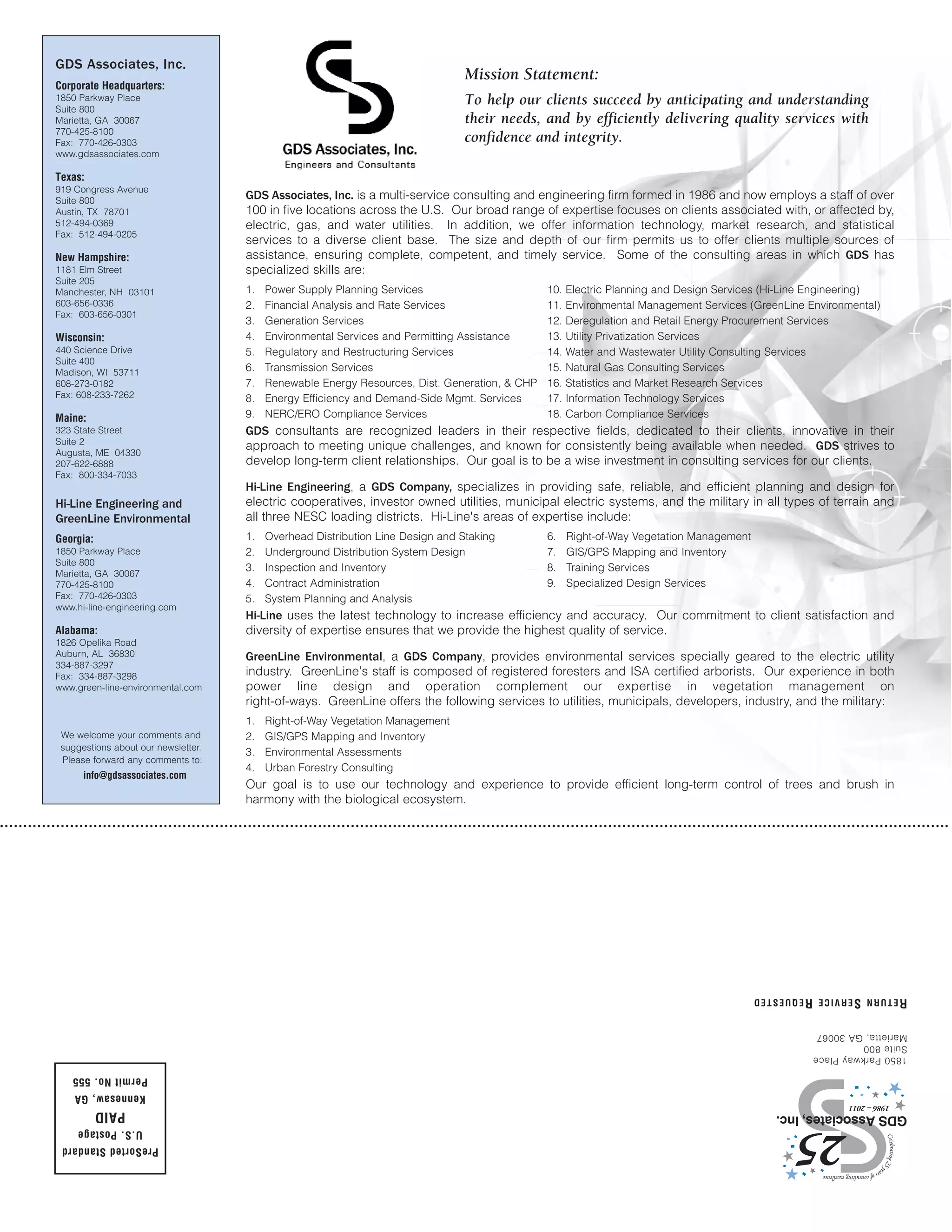 GDS Associates, Inc.
                                                                                 Mission Statement:
Corporate Headquarters:
1850 Parkway Place                                                               To help our clients succeed by anticipating and understanding
Suite 800
Marietta, GA 30067                                                               their needs, and by efficiently delivering quality services with
770-425-8100
Fax: 770-426-0303                                                                confidence and integrity.
www.gdsassociates.com

Texas:
919 Congress Avenue
Suite 800
                                     GDS Associates, Inc. is a multi-service consulting and engineering firm formed in 1986 and now employs a staff of over
Austin, TX 78701                     100 in five locations across the U.S. Our broad range of expertise focuses on clients associated with, or affected by,
512-494-0369                         electric, gas, and water utilities. In addition, we offer information technology, market research, and statistical
Fax: 512-494-0205
                                     services to a diverse client base. The size and depth of our firm permits us to offer clients multiple sources of
New Hampshire:                       assistance, ensuring complete, competent, and timely service. Some of the consulting areas in which GDS has
1181 Elm Street                      specialized skills are:
Suite 205
Manchester, NH 03101                 1.   Power Supply Planning Services                        10.   Electric Planning and Design Services (Hi-Line Engineering)
603-656-0336                         2.   Financial Analysis and Rate Services                  11.   Environmental Management Services (GreenLine Environmental)
Fax: 603-656-0301
                                     3.   Generation Services                                   12.   Deregulation and Retail Energy Procurement Services
Wisconsin:                           4.   Environmental Services and Permitting Assistance      13.   Utility Privatization Services
440 Science Drive                    5.   Regulatory and Restructuring Services                 14.   Water and Wastewater Utility Consulting Services
Suite 400
Madison, WI 53711                    6.   Transmission Services                                 15.   Natural Gas Consulting Services
608-273-0182                         7.   Renewable Energy Resources, Dist. Generation, & CHP   16.   Statistics and Market Research Services
Fax: 608-233-7262                    8.   Energy Efficiency and Demand-Side Mgmt. Services      17.   Information Technology Services
Maine:                               9.   NERC/ERO Compliance Services                          18.   Carbon Compliance Services
323 State Street                     GDS consultants are recognized leaders in their respective fields, dedicated to their clients, innovative in their
Suite 2
Augusta, ME 04330
                                     approach to meeting unique challenges, and known for consistently being available when needed. GDS strives to
207-622-6888                         develop long-term client relationships. Our goal is to be a wise investment in consulting services for our clients.
Fax: 800-334-7033
                                     Hi-Line Engineering, a GDS Company, specializes in providing safe, reliable, and efficient planning and design for
Hi-Line Engineering and              electric cooperatives, investor owned utilities, municipal electric systems, and the military in all types of terrain and
GreenLine Environmental              all three NESC loading districts. Hi-Line's areas of expertise include:
Georgia:                             1.   Overhead Distribution Line Design and Staking         6.    Right-of-Way Vegetation Management
1850 Parkway Place                   2.   Underground Distribution System Design                7.    GIS/GPS Mapping and Inventory
Suite 800
                                     3.   Inspection and Inventory                              8.    Training Services
Marietta, GA 30067
770-425-8100                         4.   Contract Administration                               9.    Specialized Design Services
Fax: 770-426-0303                    5.   System Planning and Analysis
www.hi-line-engineering.com
                                     Hi-Line uses the latest technology to increase efficiency and accuracy. Our commitment to client satisfaction and
Alabama:                             diversity of expertise ensures that we provide the highest quality of service.
1826 Opelika Road
Auburn, AL 36830                     GreenLine Environmental, a GDS Company, provides environmental services specially geared to the electric utility
334-887-3297
Fax: 334-887-3298                    industry. GreenLine's staff is composed of registered foresters and ISA certified arborists. Our experience in both
www.green-line-environmental.com     power line design and operation complement our expertise in vegetation management on
                                     right-of-ways. GreenLine offers the following services to utilities, municipals, developers, industry, and the military:
                                     1.   Right-of-Way Vegetation Management
 We welcome your comments and        2.   GIS/GPS Mapping and Inventory
 suggestions about our newsletter.
                                     3.   Environmental Assessments
 Please forward any comments to:
                                     4.   Urban Forestry Consulting
      info@gdsassociates.com
                                     Our goal is to use our technology and experience to provide efficient long-term control of trees and brush in
                                     harmony with the biological ecosystem.




                                                                                                                                           RETURN SERVICE REQUESTED

                                                                                                                                                    Marietta, GA 30067
                                                                                                                                                    Suite 800
                                                                                                                                                    1850 Parkway Place

   Permit No. 555
    Kennesaw, GA
           PAID
     U.S. Postage
 PreSorted Standard
 
