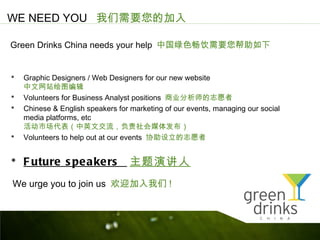 WE NEED YOU Ҫļ

Green Drinks China needs your help йɫҪ


? Graphic Designers / Web Designers for our new website
    վͼ༭
?   Volunteers for Business Analyst positions ҵʦ־Ը
?   Chinese & English speakers for marketing of our events, managing our social
    media platforms, etc
    гӢĽý巢
?   Volunteers to help out at our events Э־Ը


? F uture s pea kers ݽ
We urge you to join us ӭ !
 