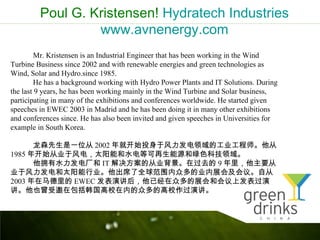 Poul G. Kristensen! Hydratech Industries
                  www.avnenergy.com
         Mr. Kristensen is an Industrial Engineer that has been working in the Wind
Turbine Business since 2002 and with renewable energies and green technologies as
Wind, Solar and Hydro.since 1985.
         He has a background working with Hydro Power Plants and IT Solutions. During
the last 9 years, he has been working mainly in the Wind Turbine and Solar business,
participating in many of the exhibitions and conferences worldwide. He started given
speeches in EWEC 2003 in Madrid and he has been doing it in many other exhibitions
and conferences since. He has also been invited and given speeches in Universities for
example in South Korea.

      ɭһλ 2002 ͿʼͶڷĹҵʦ
1985 꿪ʼҵڷ磬̫ܺˮȿԴɫƼ
      ӵˮ糧 IT Ĵҵڹȥ 9 Ҫ
ҵڷ̫ҵϯȫΧڶҵչἰ顣Դ
2003  EWEC ݽѾڶչͻϷ
ҲڰУڵڶĸУݽ
 