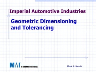 Imperial Automotive Industries

Geometric Dimensioning
and Tolerancing




                      Mark A. Morris
 