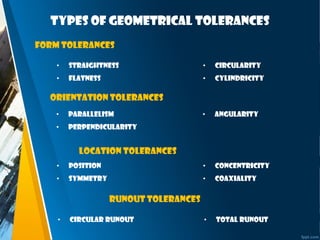 Types of Geometrical tolerances
Form Tolerances
Orientation Tolerances
Location tolerances
runout tolerances
• Straightness
• Flatness
• Circularity
• Cylindricity
• Parallelism
• Perpendicularity
• Angularity
• Position
• Symmetry
• Concentricity
• Coaxiality
• Circular runout • Total runout
 