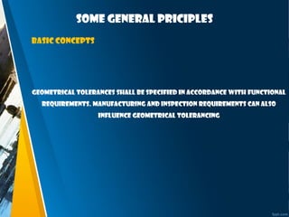 Some general priciples
Basic concepts
Geometrical tolerances shall be specified in accordance with functional
requirements. Manufacturing and inspection requirements can also
influence geometrical tolerancing
 