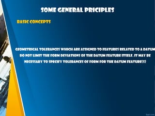 Some general priciples
Basic concepts
Geometrical tolerances which are assigned to features related to a datum
do not limit the form deviations of the datum feature itself. It may be
necessary to specify tolerances of form for the datum feature(s)
 