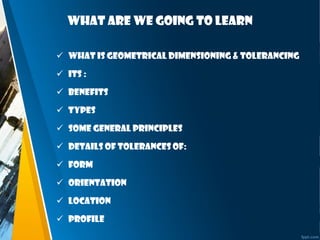 What are we going to learn
 What is Geometrical Dimensioning & Tolerancing
 Its :
 benefits
 Types
 Some general principles
 Details of tolerances of:
 Form
 Orientation
 Location
 Profile
 