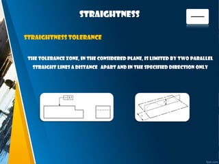 straightness
The tolerance zone, in the considered plane, is limited by two parallel
straight lines a distance apart and in the specified direction only
Straightness tolerance
 