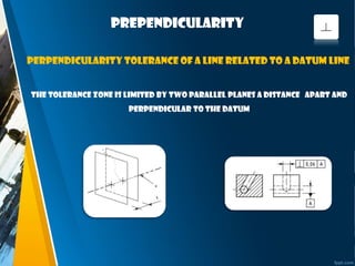 prependicularity
The tolerance zone is limited by two parallel planes a distance apart and
perpendicular to the datum
Perpendicularity tolerance of a line related to a datum line
 