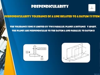 prependicularity
The tolerance zone is limited by two parallel planes a distance t apart.
The planes are perpendicular to the datum A and parallel to datum B
Perpendicularity tolerance of a line related to a datum system
 