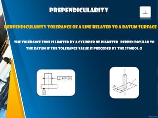 prependicularity
The tolerance zone is limited by a cylinder of diameter perpen dicular to
the datum if the tolerance value is preceded by the symbol Ø
Perpendicularity tolerance of a line related to a datum surface
 