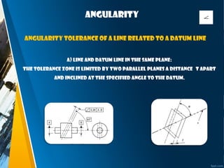 Angularity
a) Line and datum line in the same plane:
The tolerance zone is limited by two parallel planes a distance t apart
and inclined at the specified angle to the datum.
Angularity tolerance of a line related to a datum line
 