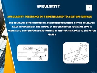 Angularity
The tolerance zone is limited by a cylinder of diameter t if the tolerance
value is preceded by the symbol Ø. The cylindrical tolerance zone is
parallel to a datum plane B and inclined at the specified angle to the datum
plane A
Angularity tolerance of a line related to a datum surface
 
