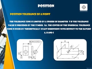 position
The tolerance zone is limited by a sphere of diameter t if the tolerance
value is preceded by the symbol SØ. The center of the spherical tolerance
zone is fixed by theoretically exact dimensions with respect to the datums
A, B and C
Position tolerance of a point
 