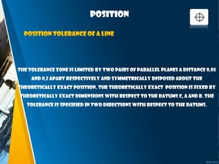 position
The tolerance zone is limited by two pairs of parallel planes a distance 0,05
and 0,2 apart respectively and symmetrically disposed about the
theoretically exact position. The theoretically exact position is fixed by
theoretically exact dimensions with respect to the datums C, A and B. The
tolerance is specified in two directions with respect to the datums.
Position tolerance of a line
 