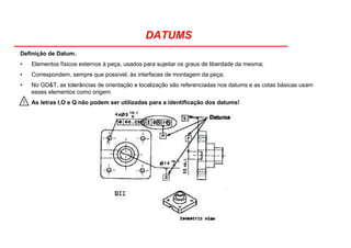 DATUMS
Definição de Datum.
• Elementos físicos externos à peça, usados para sujeitar os graus de liberdade da mesma;
• Correspondem, sempre que possível, às interfaces de montagem da peça;
• No GD&T, as tolerâncias de orientação e localização são referenciadas nos datums e as cotas básicas usam
esses elementos como origem.
As letras I,O e Q não podem ser utilizadas para a identificação dos datums!!
 