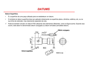 DATUMS
Datum Superfície.
• É a superfície de uma peça utilizada para se estabelecer um datum;
• O símbolo do datum superfície deve ser aplicado diretamente na superfície plana, cilíndrica, esférica, etc, ou na
sua linha de extensão, mas claramente separado da cota.
Pode-se também simular um datum FOS utilizando dois elementos diferentes, como na figura acima. Quando isso
ocorre, este datum é denominado datum conjugado ou datum simulado (simulated datum).
 