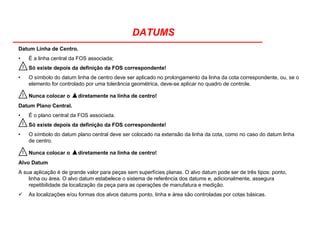 DATUMS
Datum Linha de Centro.
• É a linha central da FOS associada;
Só existe depois da definição da FOS correspondente!
• O símbolo do datum linha de centro deve ser aplicado no prolongamento da linha da cota correspondente, ou, se o
elemento for controlado por uma tolerância geométrica, deve-se aplicar no quadro de controle.
Nunca colocar o ▲diretamente na linha de centro!
Datum Plano Central.
• É o plano central da FOS associada.
Só existe depois da definição da FOS correspondente!
• O símbolo do datum plano central deve ser colocado na extensão da linha da cota, como no caso do datum linha
de centro.
Nunca colocar o ▲diretamente na linha de centro!
Alvo Datum
A sua aplicação é de grande valor para peças sem superfícies planas. O alvo datum pode ser de três tipos: ponto,
linha ou área. O alvo datum estabelece o sistema de referência dos datums e, adicionalmente, assegura
repetibilidade da localização da peça para as operações de manufatura e medição.
As localizações e/ou formas dos alvos datums ponto, linha e área são controladas por cotas básicas.
!
!
!
!
 