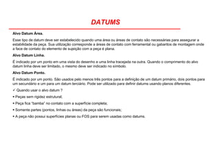 DATUMS
Alvo Datum Área.
Esse tipo de datum deve ser estabelecido quando uma área ou áreas de contato são necessárias para assegurar a
estabilidade da peça. Sua utilização corresponde a áreas de contato com ferramental ou gabaritos de montagem onde
a face de contato do elemento de sujeição com a peça é plana.
Alvo Datum Linha.
É indicado por um ponto em uma vista do desenho e uma linha tracejada na outra. Quando o comprimento do alvo
datum linha deve ser limitado, o mesmo deve ser indicado no símbolo.
Alvo Datum Ponto.
É indicado por um ponto. São usados pelo menos três pontos para a definição de um datum primário, dois pontos para
um secundário e um para um datum terciário. Pode ser utilizado para definir datums usando planos diferentes.
Quando usar o alvo datum ?
Peças sem rigidez estrutural;
Peça fica “bamba” no contato com a superfície completa;
Somente partes (pontos, linhas ou áreas) da peça são funcionais;
A peça não possui superfícies planas ou FOS para serem usadas como datums.
 