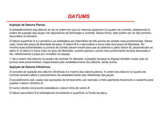 DATUMS
Sujeição de Datums Planos.
O estabelecimento dos datums se dá na ordem em que os mesmos aparecem no quadro de controle, obedecendo à
ordem de sujeição das peças nos dispositivos de fabricação e controle. Dessa forma, eles podem ser do tipo primário,
secundário ou terciário.
O datum superfície A é o primário e se estabelece por intermédio de três pontos de contato mais proeminentes. Nesse
caso, trava três graus de liberdade da peça. O datum B é o secundário e trava mais dois graus de liberdade. No
mínimo duas extremidades ou pontos de contato devem existir para que se obtenha o plano datum B, perpendicular ao
plano A. O datum C trava mais um grau de liberdade, usando apenas o ponto mais proeminente da fase associada a
ele, referenciando a peça por completo no espaço.
Se a ordem dos datums no quadro de controle for alterada, a posição da peça no espaço também muda, pois os
pontos mais proeminentes, responsáveis pelo estabelecimento dos datums, serão outros.
Sujeição de Datums Cilíndricos.
O conceito de sujeição dos datums cilíndricos é o mesmo dos datums planos. A ordem dos datums no quadro de
controle também altera o procedimento de estabelecimento das referências das peças.
O procedimento real, usado nas operações de torneamento, por exemplo, é feito apertando levemente a castanha para
sujeitar o datum cilíndrico A.
O menor cilindro circunscrito estabelece o datum linha de centro A.
O datum secundário B é estabelecido encostando a superfície no fundo da placa.
 
