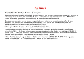 DATUMS
Regra do Diâmetro Primitivo – Roscas e Engrenagens.
Quando uma fixação roscada é especificada como um datum, o eixo de referência é derivado do diâmetro primitivo. Se
uma exceção for necessária, a característica da rosca a partir da qual o eixo se deriva (assim como MAJOR Ø ou
MINOR Ø) deve ser apresentada abaixo do quadro de controle ou do símbolo do datum.
Quando uma engrenagem ou uma ranhura é especificada como datum, uma característica específica deve ser
designada para derivar o eixo de referência (assim como PITCH Ø, PD, MAJOR Ø ou MINOR Ø) deve ser
apresentada abaixo do quadro de controle ou do símbolo do datum.
Esse tipo de Datum deve ser evitado devido à dificuldade no controle;
Especificações de roscas são cobertas por normas internas EMBRAER NE 06-008: Roscas – simbologias e
terminologia; NE 06-010: Roscas unificadas para estruturas e/ou para fixação – Dados para fabricação; NE 06-011
Roscas ANPT – Dados para fabricação. Na ausência de documentos internos aplicáveis deve-se referenciar a norma
usada. A ASME Y14.5 sugere a aplicação das normas ASME Y14.6 e Y14.6aM.
Especificações de engrenagens não são cobertas por normas internas EMBRAER. A ASME Y14.5 sugere as
normas da série ASME Y 14.7 para engrenagens e ANSI B.32 para eixos ranhurados.
 