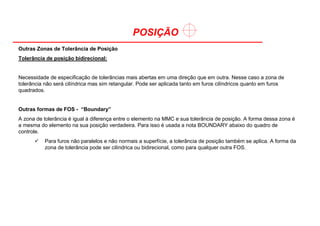 POSIÇÃO
Outras Zonas de Tolerância de Posição
Tolerância de posição bidirecional:
Necessidade de especificação de tolerâncias mais abertas em uma direção que em outra. Nesse caso a zona de
tolerância não será cilíndrica mas sim retangular. Pode ser aplicada tanto em furos cilíndricos quanto em furos
quadrados.
Outras formas de FOS - “Boundary”
A zona de tolerância é igual à diferença entre o elemento na MMC e sua tolerância de posição. A forma dessa zona é
a mesma do elemento na sua posição verdadeira. Para isso é usada a nota BOUNDARY abaixo do quadro de
controle.
Para furos não paralelos e não normais a superfície, a tolerância de posição também se aplica. A forma da
zona de tolerância pode ser cilíndrica ou bidirecional, como para qualquer outra FOS.
 