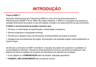 INTRODUÇÃO
O que é GD&T ?
Geometric Dimensioning and Tolerancing (GD&T) é uma norma de dimensionamento e
tolerânciamento (ASME Y14.5m-1994). No projeto mecânico, o GD&T é a linguagem que expressa a
variação dimensional do produto no que diz respeito a função e ao relacionamento de seus elementos.
O GD&T é uma ferramenta de projeto mecânico que:
Promove a uniformidade na especificação e interpretação do desenho;
Elimina conjecturas e suposições errôneas;
Permite que o desenho seja uma ferramenta contratual efetiva do projeto do produto;
Assegura que os profissionais do projeto, da produção e da qualidade estejam todos trabalhando na
mesma língua.
As técnicas e princípios do GD&T consideram o requisito de projeto sem prejudicar a qualidade e a
funcionalidade do elemento. Através do dimensionamento funcional, permitem-se tolerâncias mais
abertas em todos os estágios do processo de manufatura com garantia de montagem.
O seu objetivo é a COMUNICAÇÃO além da simples “aplicação geométrica”
FUNÇÃO e RELACIONAMENTO são as palavras chaves.
 