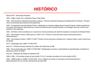 HISTÓRICO
Século XVIII – Revolução Industrial;
1905 – Willian Taylor cria o calibrador Passa / Não Passa;
1935 – ASA (American Standard Association) publica a “American Standad Drawing and Drafting Room Practices”. Primeira
norma reconhecida para desenhos de engenharia;
1940 – O engenheiro escocês Stanley Parker, trabalhando na empresa inglesa Royal Torpedo Factory, realiza experiências
com peças de torpedos e demonstra que a zona de tolerância para o posicionamento na montagem deve ser circular (true
position) e não quadrada.
1944 – No Reino Unido é publicado um conjunto de normas pioneiras para desenho baseado nos estudos de Stanley Parker;
1957 – Nos Estados Unidos a ASA aprova a “ASA Y14.5”. Primeira norma americana sobre dimensionamento e
tolerânciamento;
1966 – Nos Estados Unidos a “ANSI Y14.5M”. Primeira norma americana unificada com o sistema métrico, após muitos anos
de debate;
1973 – Atualização para “ANSI Y14.5M-1973”;
Anos 70 – Primeiros estudos vetoriais de cadeias de tolerâncias na GM;
1982 – Nova atualização para “ANSI Y14.5M-1982”. Globalização aumenta a necessidade de especificações unificadas de
tolerâncias. Boom do GD&T;
Anos 80 – Softwares de análise de tolerância 3D;
1982 e 1994 – 23 reuniões oficiais do sub-comitê Y14.5 e 7 reuniões mundiais com sub-comitês da ISO;
1994 – ASME publica a “ASME Y14.5M-1994”. Com o objetivo de unificar os princípios de dimensionamento e
tolerânciamento com as normas internacionais da série ISO.
 