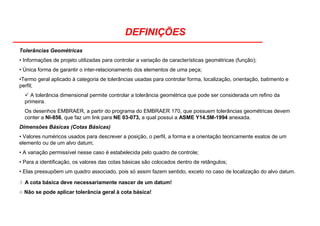 DEFINIÇÕES
Tolerâncias Geométricas
• Informações de projeto utilizadas para controlar a variação de características geométricas (função);
• Única forma de garantir o inter-relacionamento dos elementos de uma peça;
•Termo geral aplicado à categoria de tolerâncias usadas para controlar forma, localização, orientação, batimento e
perfil;
A tolerância dimensional permite controlar a tolerância geométrica que pode ser considerada um refino da
primeira.
Os desenhos EMBRAER, a partir do programa do EMBRAER 170, que possuem tolerâncias geométricas devem
conter a NI-856, que faz um link para NE 03-073, a qual possui a ASME Y14.5M-1994 anexada.
Dimensões Básicas (Cotas Básicas)
• Valores numéricos usados para descrever a posição, o perfil, a forma e a orientação teoricamente exatos de um
elemento ou de um alvo datum;
• A variação permissível nesse caso é estabelecida pelo quadro de controle;
• Para a identificação, os valores das cotas básicas são colocados dentro de retângulos;
• Elas pressupõem um quadro associado, pois só assim fazem sentido, exceto no caso de localização do alvo datum.
! A cota básica deve necessariamente nascer de um datum!
! Não se pode aplicar tolerância geral à cota básica!
 