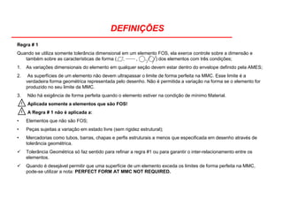 DEFINIÇÕES
Regra # 1
Quando se utiliza somente tolerância dimensional em um elemento FOS, ela exerce controle sobre a dimensão e
também sobre as características de forma ( , , , ) dos elementos com três condições;
1. As variações dimensionais do elemento em qualquer seção devem estar dentro do envelope definido pela AMES;
2. As superfícies de um elemento não devem ultrapassar o limite de forma perfeita na MMC. Esse limite é a
verdadeira forma geométrica representada pelo desenho. Não é permitida a variação na forma se o elemento for
produzido no seu limite da MMC.
3. Não há exigência de forma perfeita quando o elemento estiver na condição de mínimo Material.
Aplicada somente a elementos que são FOS!
A Regra # 1 não é aplicada a:
• Elementos que não são FOS;
• Peças sujeitas a variação em estado livre (sem rigidez estrutural);
• Mercadorias como tubos, barras, chapas e perfis estruturais a menos que especificada em desenho através de
tolerância geométrica.
Tolerância Geométrica só faz sentido para refinar a regra #1 ou para garantir o inter-relacionamento entre os
elementos.
Quando é desejável permitir que uma superfície de um elemento exceda os limites de forma perfeita na MMC,
pode-se utilizar a nota: PERFECT FORM AT MMC NOT REQUIRED.
!
!
 