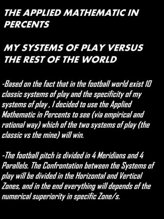 THE APPLIED MATHEMATIC IN
PERCENTS
MY SYSTEMS OF PLAY VERSUS
THE REST OF THE WORLD
-Based on the fact that in the football world exist 10
classic systems of play and the specificity of my
systems of play , I decided to use the Applied
Mathematic in Percents to see (via empirical and
rational way) which of the two systems of play (the
classic vs the mine) will win.
-The football pitch is divided in 4 Meridians and 4
Parallels. The Confrontation between the Systems of
play will be divided in the Horizontal and Vertical
Zones, and in the end everything will depends of the
numerical superiority in specific Zone/s.
 