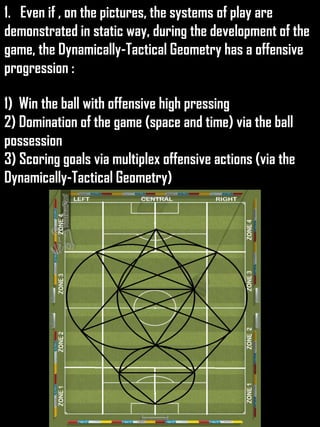 1. Even if , on the pictures, the systems of play are
demonstrated in static way, during the development of the
game, the Dynamically-Tactical Geometry has a offensive
progression :
1) Win the ball with offensive high pressing
2) Domination of the game (space and time) via the ball
possession
3) Scoring goals via multiplex offensive actions (via the
Dynamically-Tactical Geometry)
 