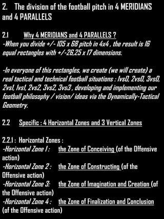 2. The division of the football pitch in 4 MERIDIANS
and 4 PARALLELS
2.1 Why 4 MERIDIANS and 4 PARALLELS ?
-When you divide +/- 105 x 68 pitch in 4x4 , the result is 16
equal rectangles with +/-26,25 x 17 dimensions.
-In everyone of this rectangles, we create (we will create) a
real tactical and technical football situations : 1vs0, 2vs0, 3vs0,
2vs1, 1vs1, 2vs2, 3vs2, 3vs3 , developing and implementing our
football philosophy / vision/ ideas via the Dynamically-Tactical
Geometry.
2.2 Specific : 4 Horizontal Zones and 3 Vertical Zones
2.2.1 : Horizontal Zones :
-Horizontal Zone 1 : the Zone of Conceiving (of the Offensive
action)
-Horizontal Zone 2 : the Zone of Constructing (of the
Offensive action)
-Horizontal Zone 3: the Zone of Imagination and Creation (of
the Offensive action)
-Horizontal Zone 4 : the Zone of Finalization and Conclusion
(of the Offensive action)
 