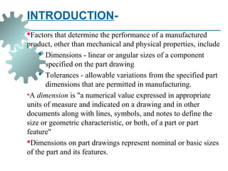 INTRODUCTION-
Factors that determine the performance of a manufactured
product, other than mechanical and physical properties, include
 Dimensions - linear or angular sizes of a component
specified on the part drawing
 Tolerances - allowable variations from the specified part
dimensions that are permitted in manufacturing.
•A dimension is "a numerical value expressed in appropriate
units of measure and indicated on a drawing and in other
documents along with lines, symbols, and notes to define the
size or geometric characteristic, or both, of a part or part
feature"
Dimensions on part drawings represent nominal or basic sizes
of the part and its features.
 
