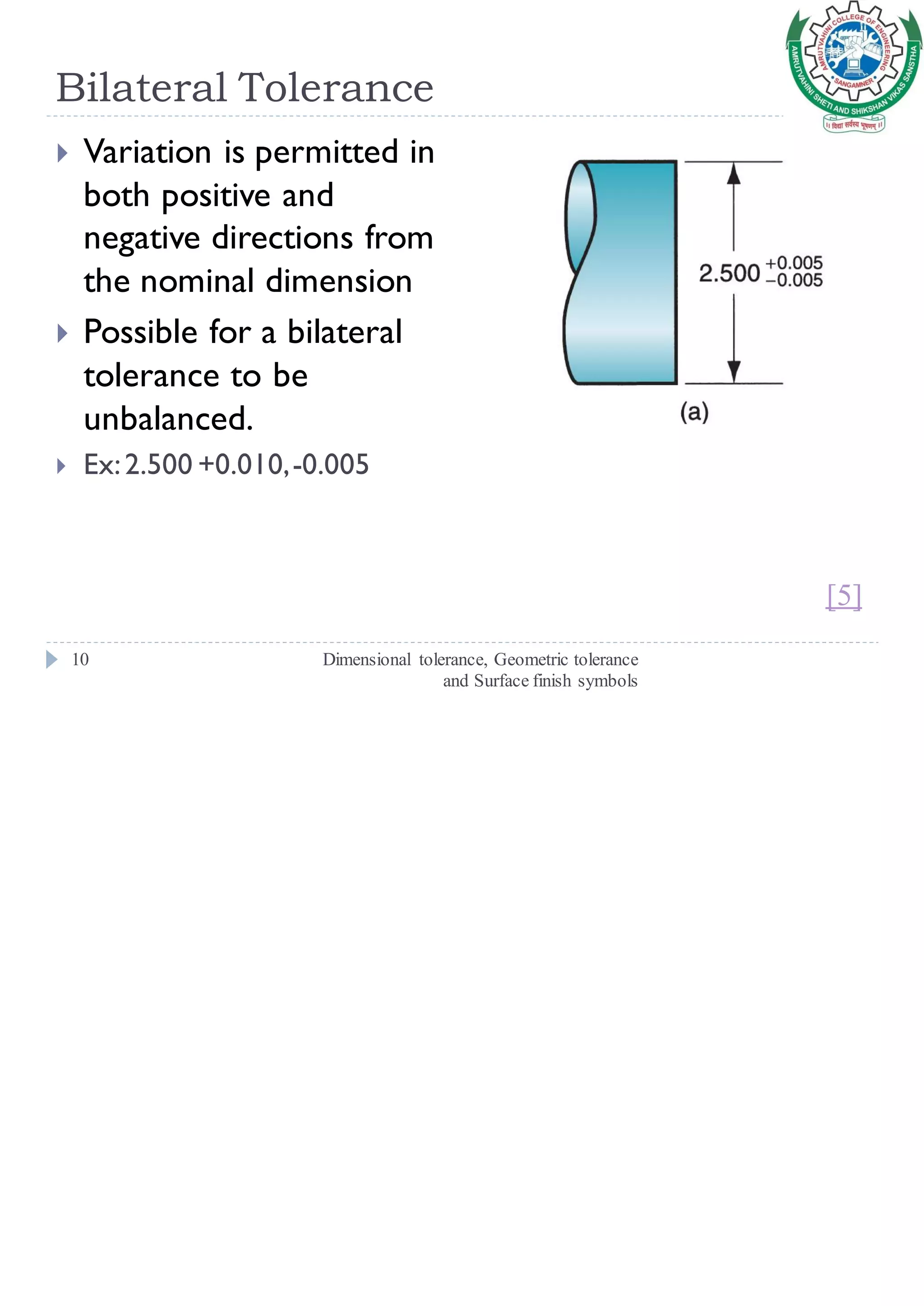 Bilateral Tolerance
Dimensional tolerance, Geometric tolerance
and Surface finish symbols
10
 Variation is permitted in
both positive and
negative directions from
the nominal dimension
 Possible for a bilateral
tolerance to be
unbalanced.
 Ex:2.500 +0.010,-0.005
[5]
 