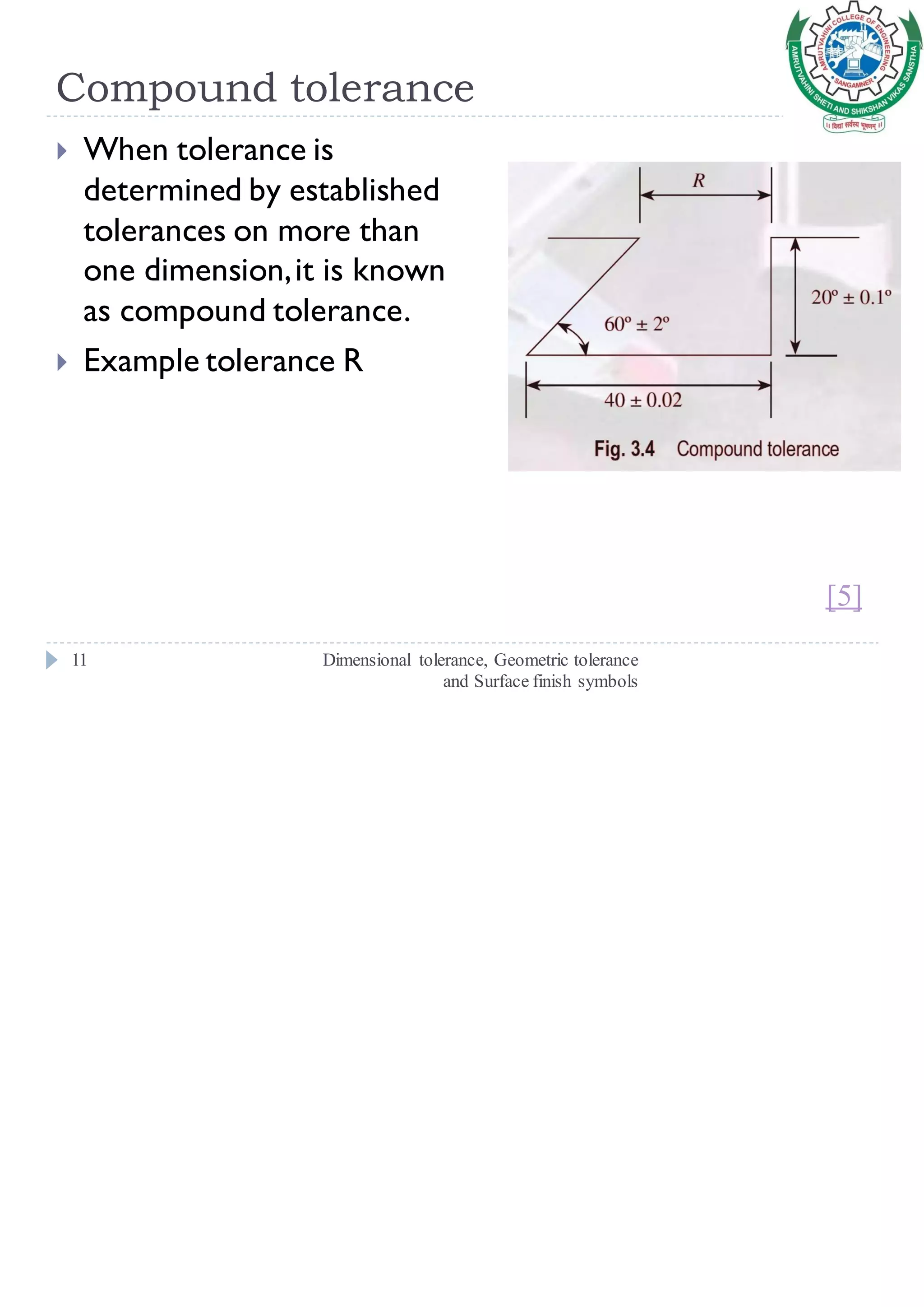 Compound tolerance
Dimensional tolerance, Geometric tolerance
and Surface finish symbols
11
 When tolerance is
determined by established
tolerances on more than
one dimension,it is known
as compound tolerance.
 Example tolerance R
[5]
 