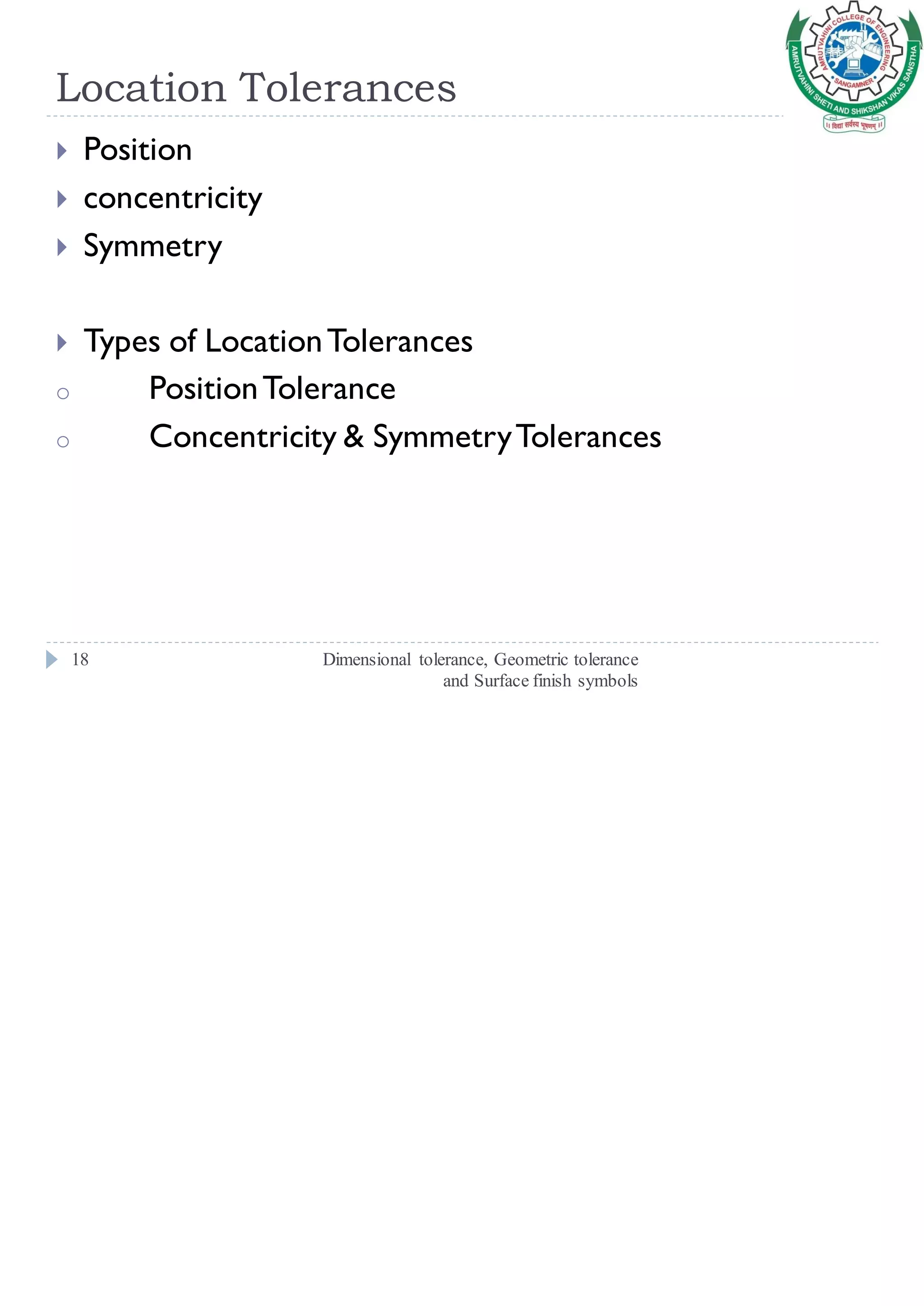 Location Tolerances
Dimensional tolerance, Geometric tolerance
and Surface finish symbols
18
 Position
 concentricity
 Symmetry
 Types of LocationTolerances
o PositionTolerance
o Concentricity & SymmetryTolerances
 