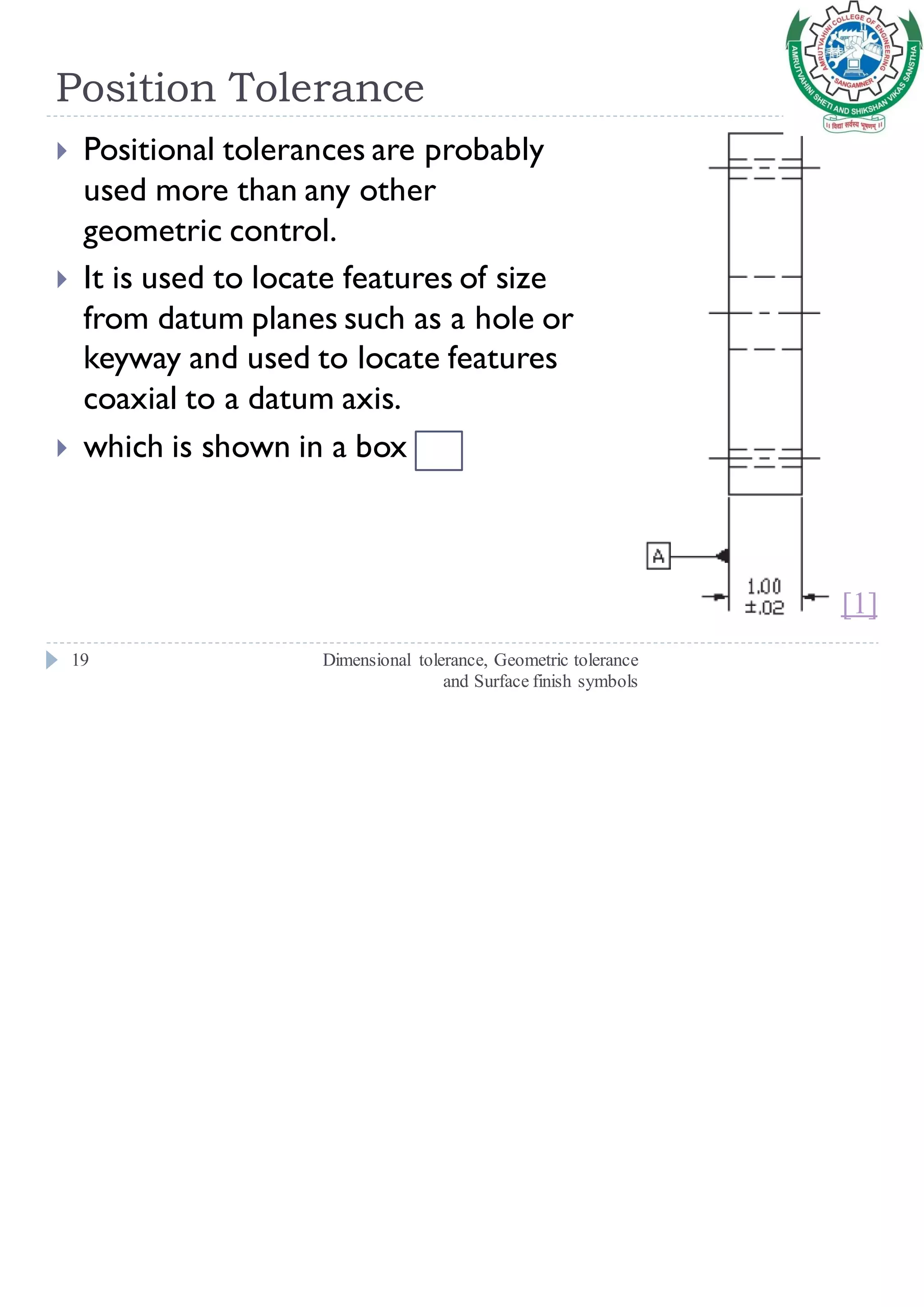 Position Tolerance
Dimensional tolerance, Geometric tolerance
and Surface finish symbols
19
 Positional tolerances are probably
used more than any other
geometric control.
 It is used to locate features of size
from datum planes such as a hole or
keyway and used to locate features
coaxial to a datum axis.
 which is shown in a box
[1]
 