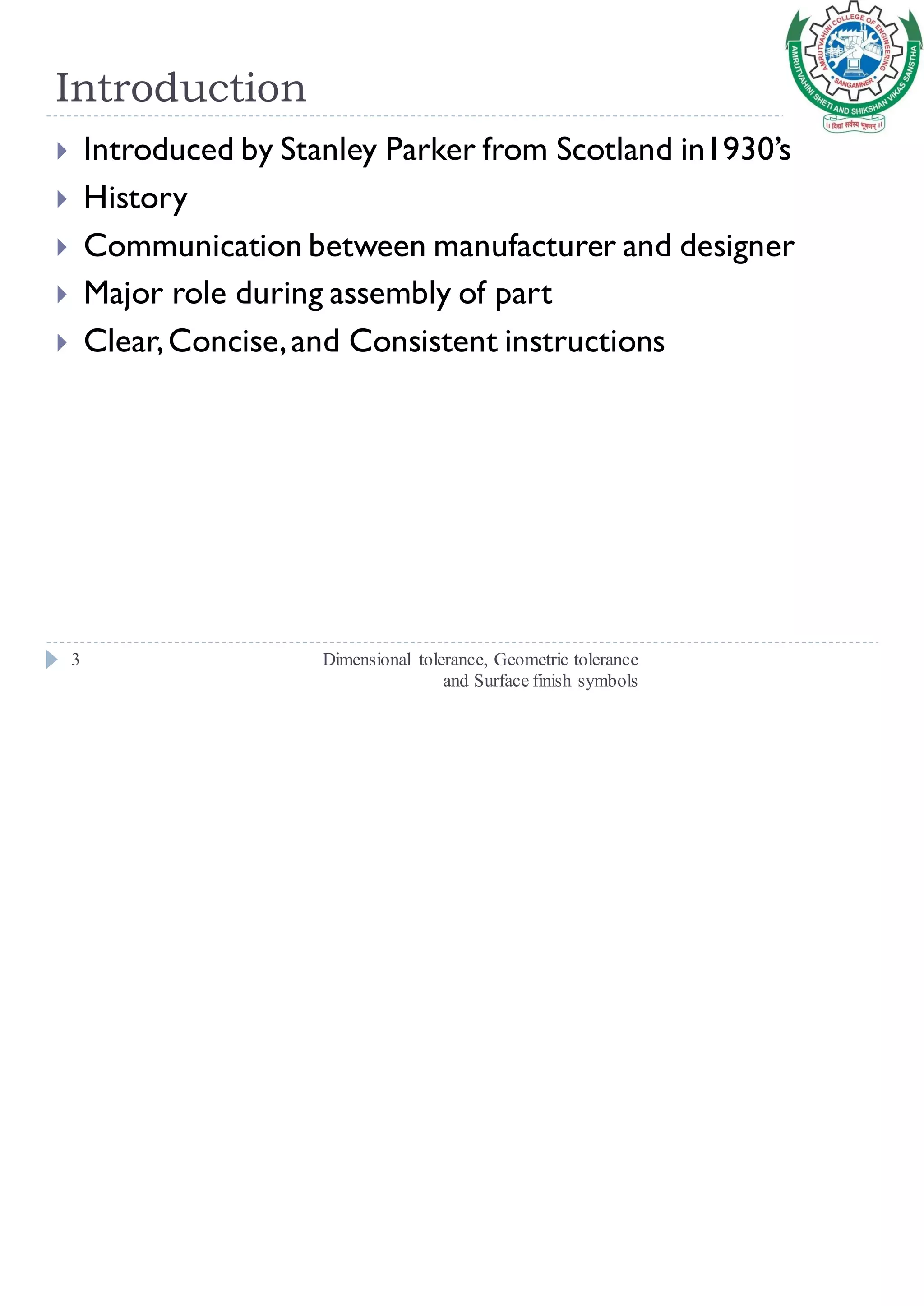 Introduction
Dimensional tolerance, Geometric tolerance
and Surface finish symbols
3
 Introduced by Stanley Parker from Scotland in1930’s
 History
 Communication between manufacturer and designer
 Major role during assembly of part
 Clear,Concise,and Consistent instructions
 