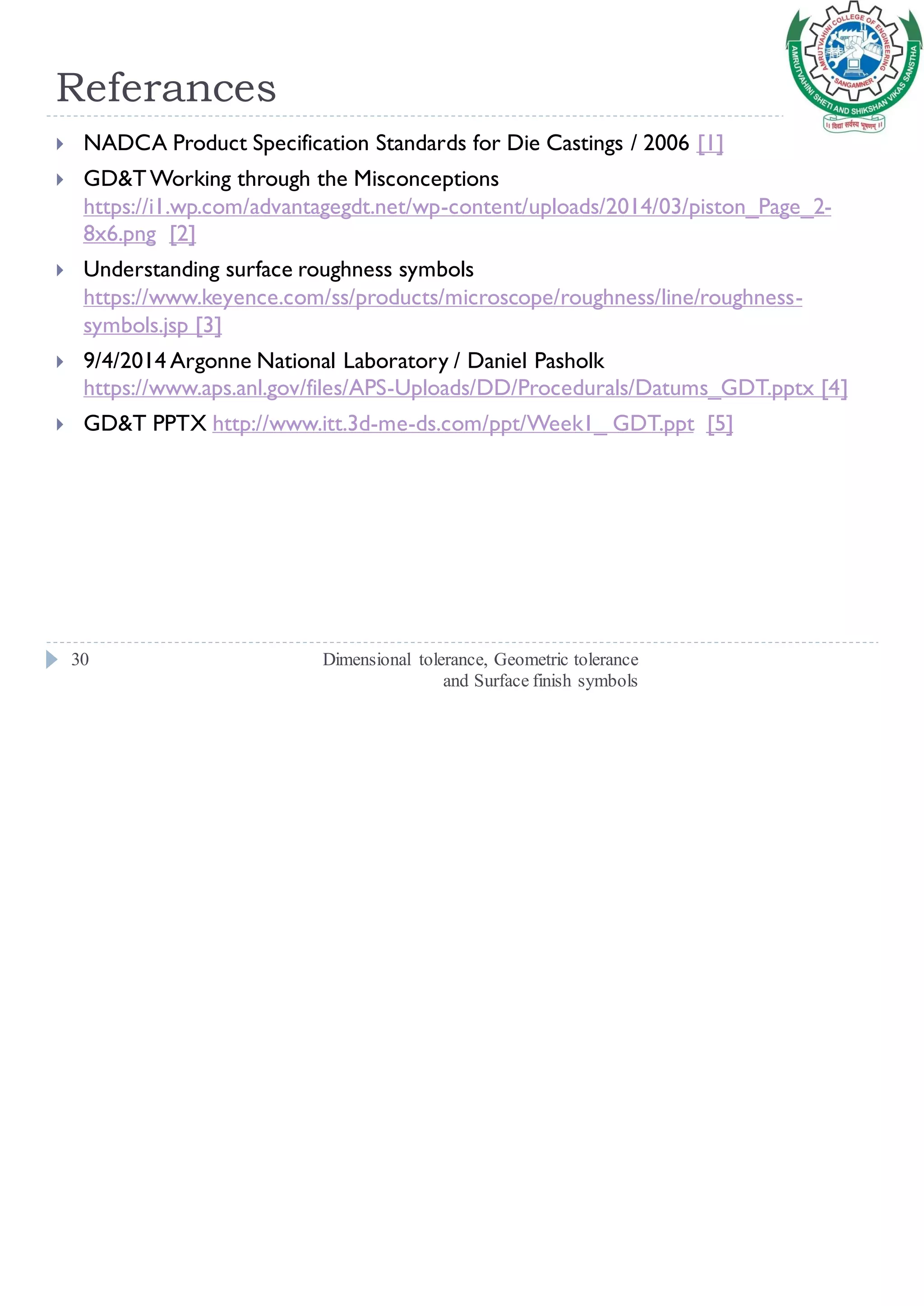 Referances
Dimensional tolerance, Geometric tolerance
and Surface finish symbols
30
 NADCA Product Specification Standards for Die Castings / 2006 [1]
 GD&TWorking through the Misconceptions
https://i1.wp.com/advantagegdt.net/wp-content/uploads/2014/03/piston_Page_2-
8x6.png [2]
 Understanding surface roughness symbols
https://www.keyence.com/ss/products/microscope/roughness/line/roughness-
symbols.jsp [3]
 9/4/2014 Argonne National Laboratory / Daniel Pasholk
https://www.aps.anl.gov/files/APS-Uploads/DD/Procedurals/Datums_GDT.pptx [4]
 GD&T PPTX http://www.itt.3d-me-ds.com/ppt/Week1_ GDT.ppt [5]
 